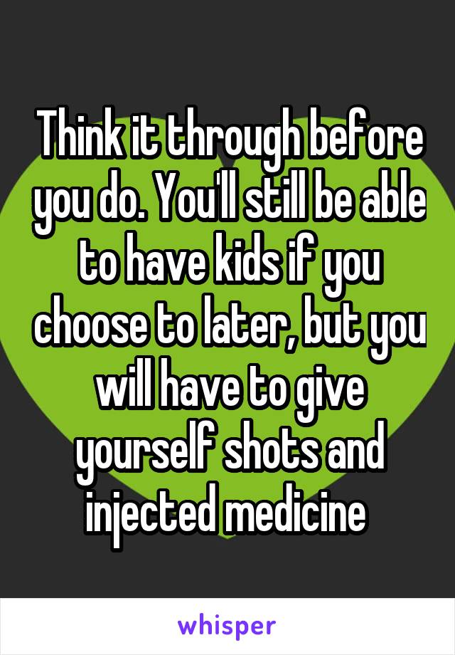 Think it through before you do. You'll still be able to have kids if you choose to later, but you will have to give yourself shots and injected medicine 