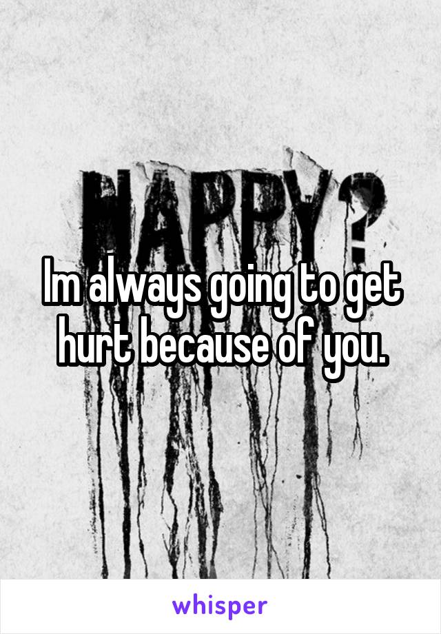 Im always going to get hurt because of you.