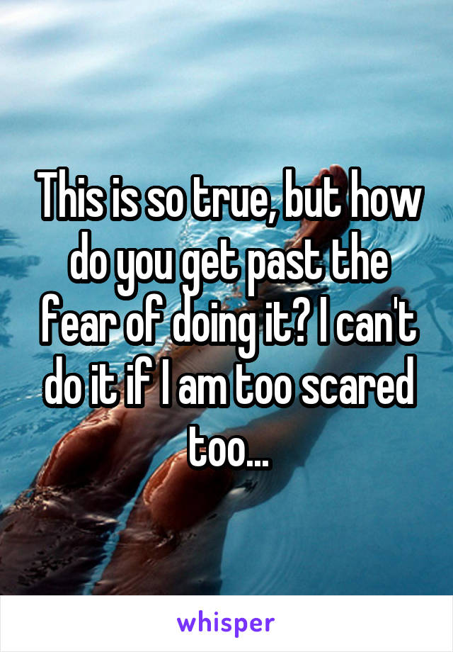 This is so true, but how do you get past the fear of doing it? I can't do it if I am too scared too...