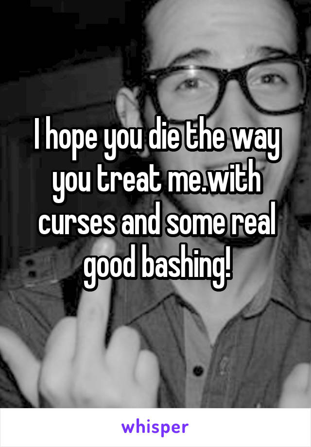 I hope you die the way you treat me.with curses and some real good bashing!
