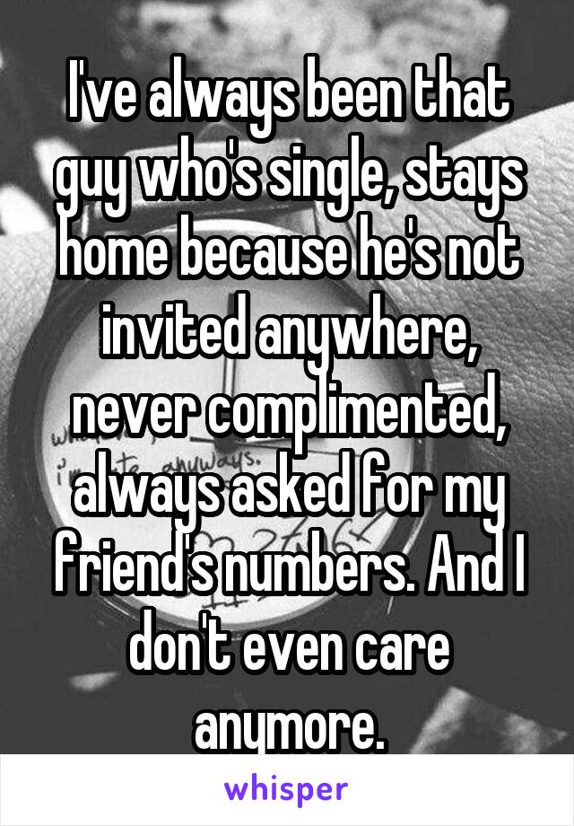 I've always been that guy who's single, stays home because he's not invited anywhere, never complimented, always asked for my friend's numbers. And I don't even care anymore.