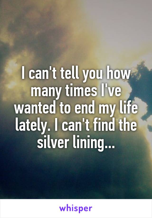 I can't tell you how many times I've wanted to end my life lately. I can't find the silver lining...