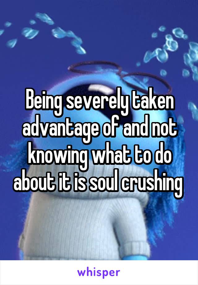 Being severely taken advantage of and not knowing what to do about it is soul crushing 