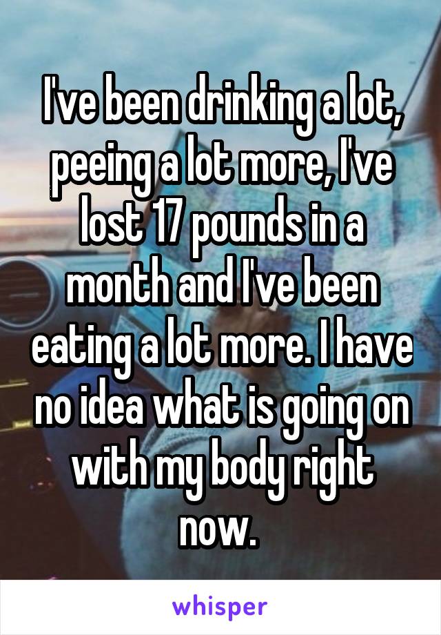 I've been drinking a lot, peeing a lot more, I've lost 17 pounds in a month and I've been eating a lot more. I have no idea what is going on with my body right now. 