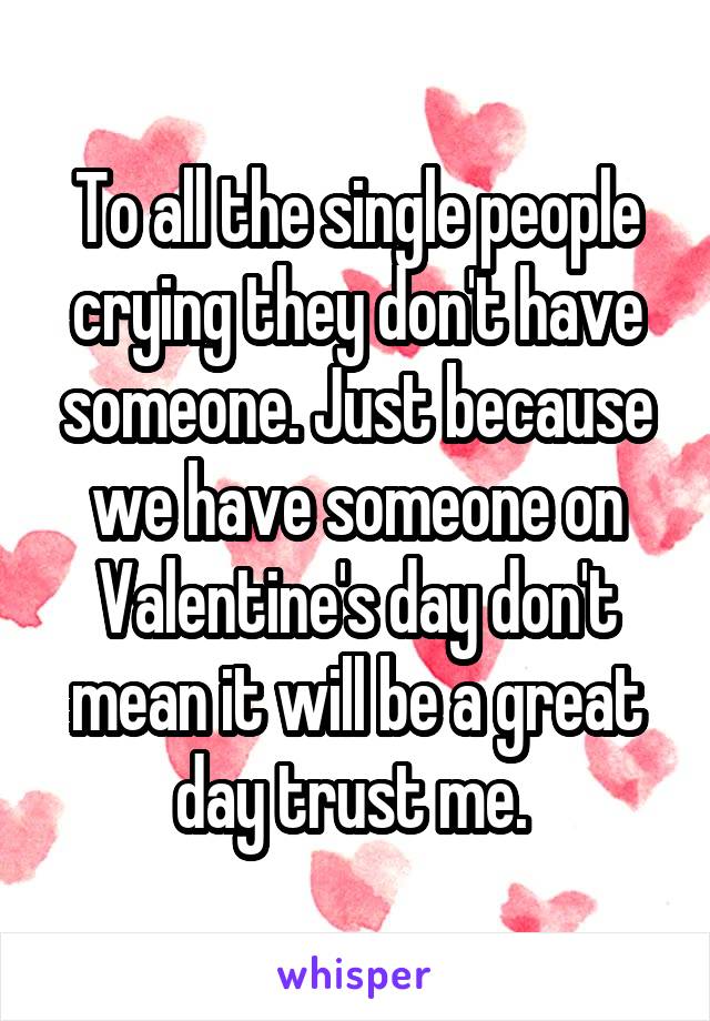 To all the single people crying they don't have someone. Just because we have someone on Valentine's day don't mean it will be a great day trust me. 