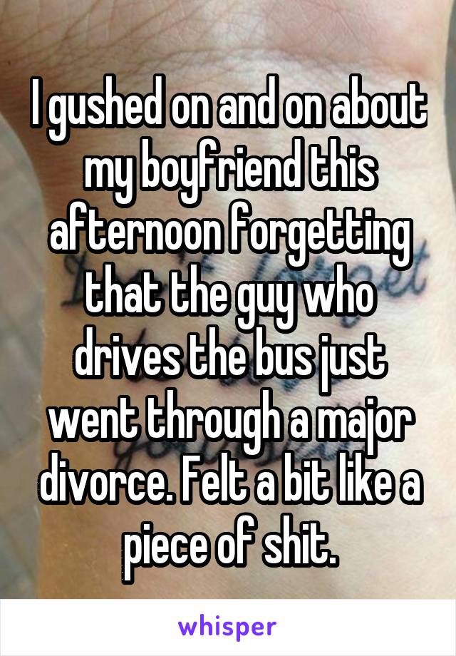 I gushed on and on about my boyfriend this afternoon forgetting that the guy who drives the bus just went through a major divorce. Felt a bit like a piece of shit.