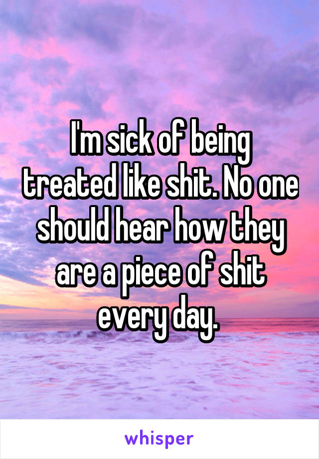 I'm sick of being treated like shit. No one should hear how they are a piece of shit every day. 