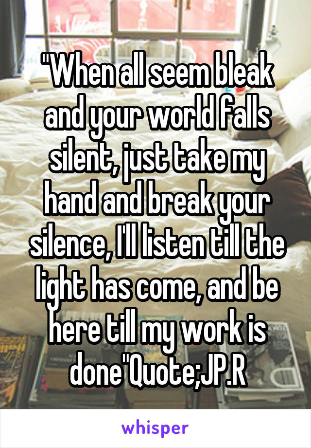 "When all seem bleak and your world falls silent, just take my hand and break your silence, I'll listen till the light has come, and be here till my work is done"Quote;JP.R