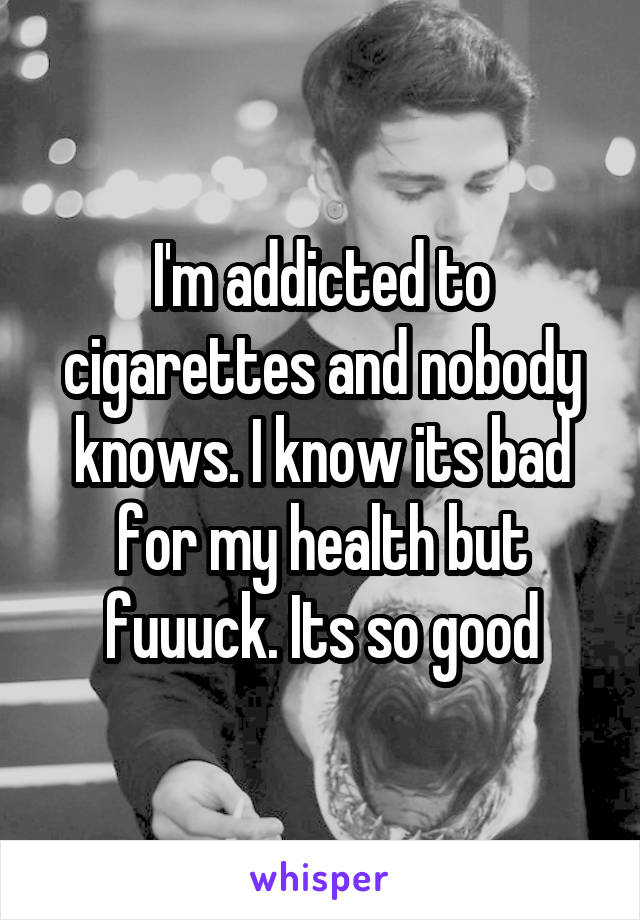 I'm addicted to cigarettes and nobody knows. I know its bad for my health but fuuuck. Its so good