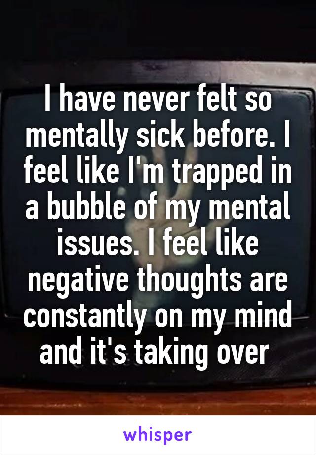 I have never felt so mentally sick before. I feel like I'm trapped in a bubble of my mental issues. I feel like negative thoughts are constantly on my mind and it's taking over 