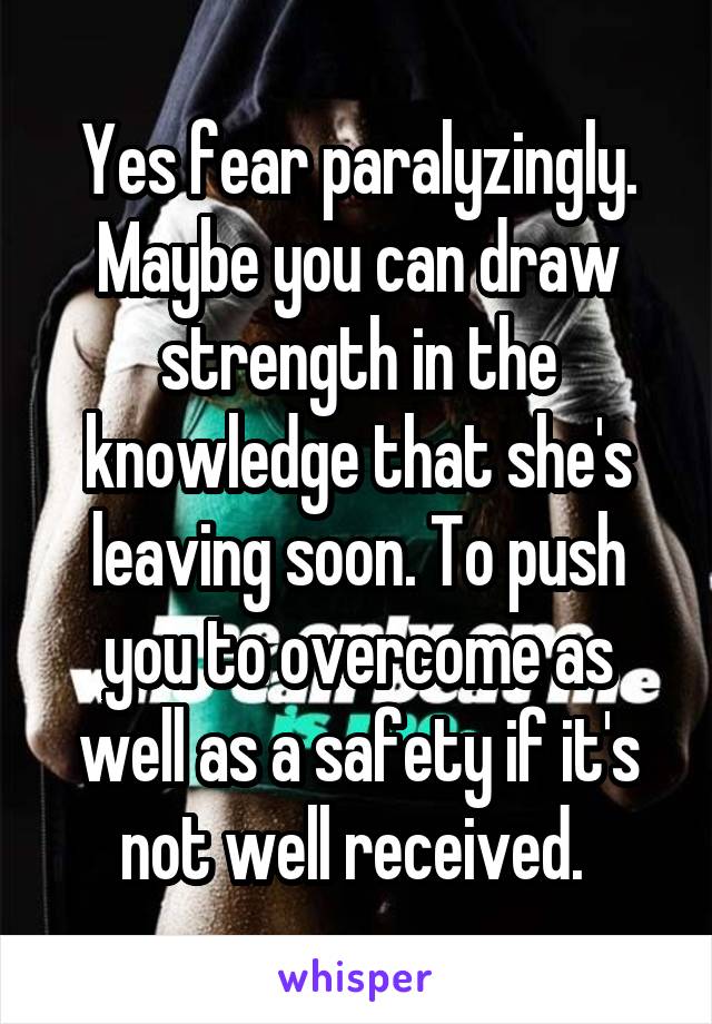 Yes fear paralyzingly. Maybe you can draw strength in the knowledge that she's leaving soon. To push you to overcome as well as a safety if it's not well received. 