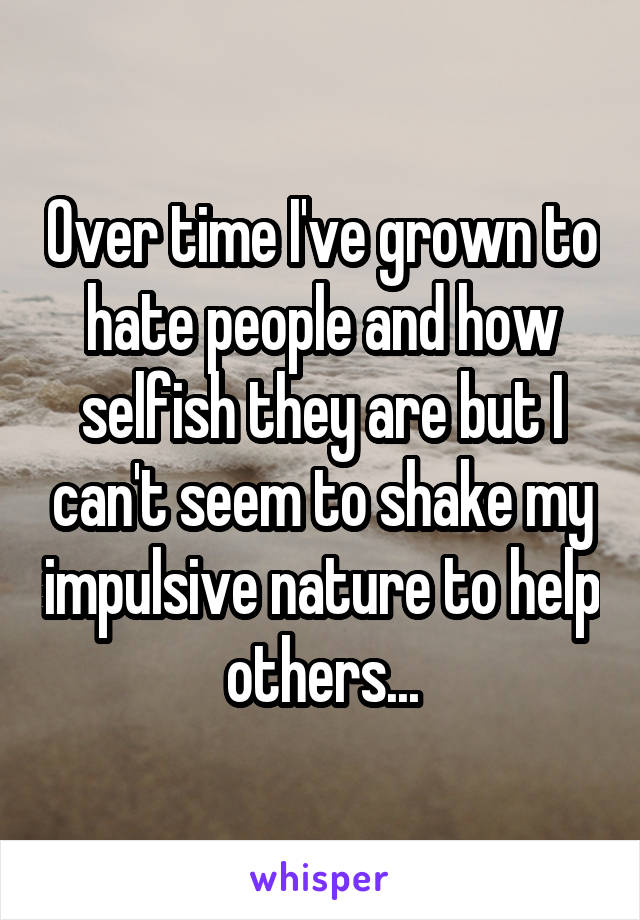 Over time I've grown to hate people and how selfish they are but I can't seem to shake my impulsive nature to help others...