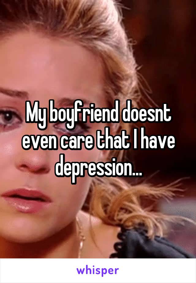 My boyfriend doesnt even care that I have depression...