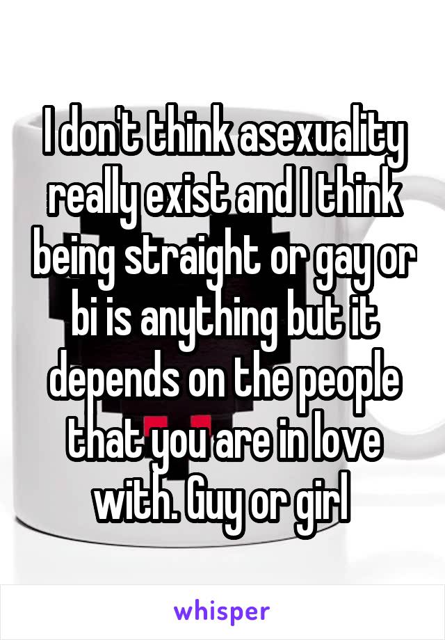 I don't think asexuality really exist and I think being straight or gay or bi is anything but it depends on the people that you are in love with. Guy or girl 