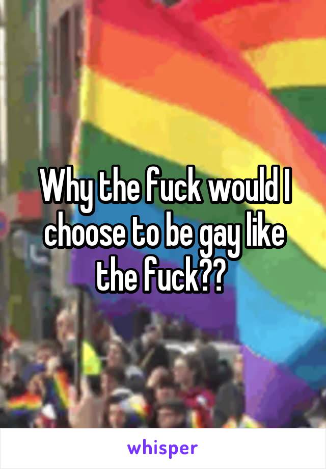 Why the fuck would I choose to be gay like the fuck?? 