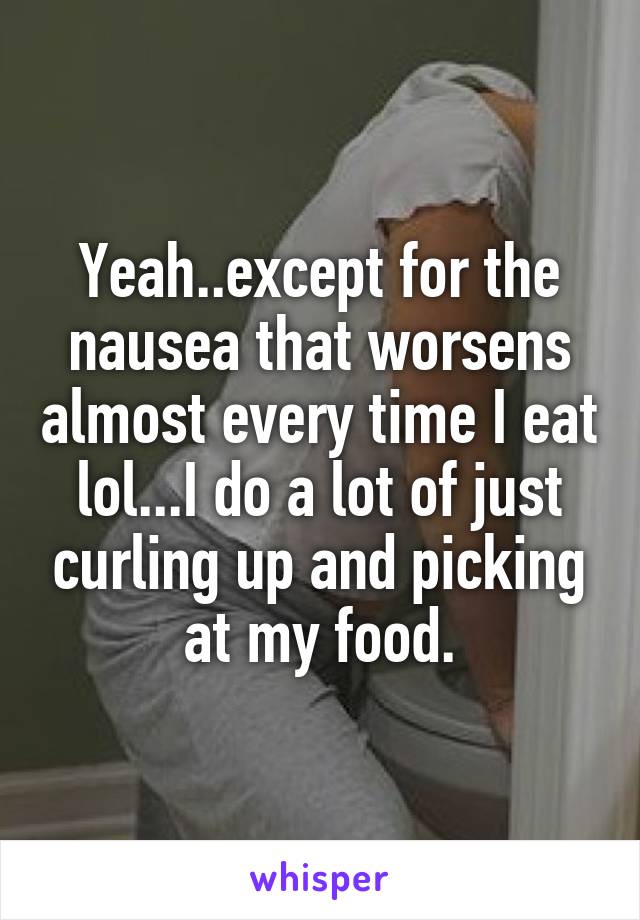 Yeah..except for the nausea that worsens almost every time I eat lol...I do a lot of just curling up and picking at my food.