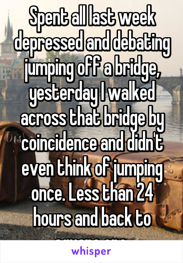 Spent all last week depressed and debating jumping off a bridge, yesterday I walked across that bridge by coincidence and didn't even think of jumping once. Less than 24 hours and back to square one.