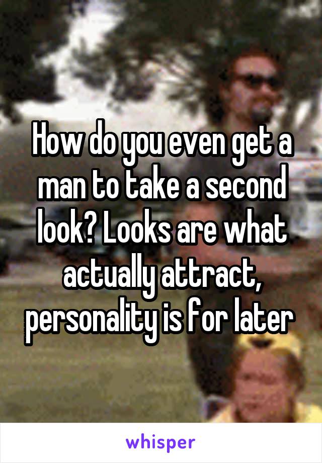 How do you even get a man to take a second look? Looks are what actually attract, personality is for later 