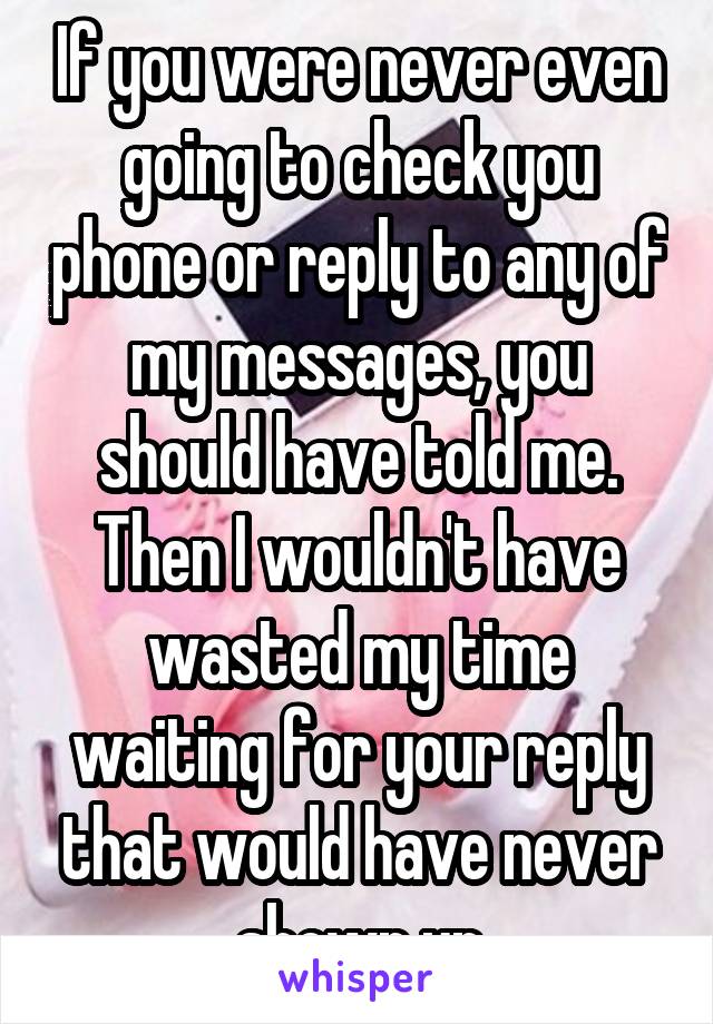 If you were never even going to check you phone or reply to any of my messages, you should have told me. Then I wouldn't have wasted my time waiting for your reply that would have never shown up