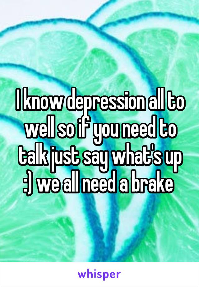 I know depression all to well so if you need to talk just say what's up :) we all need a brake 