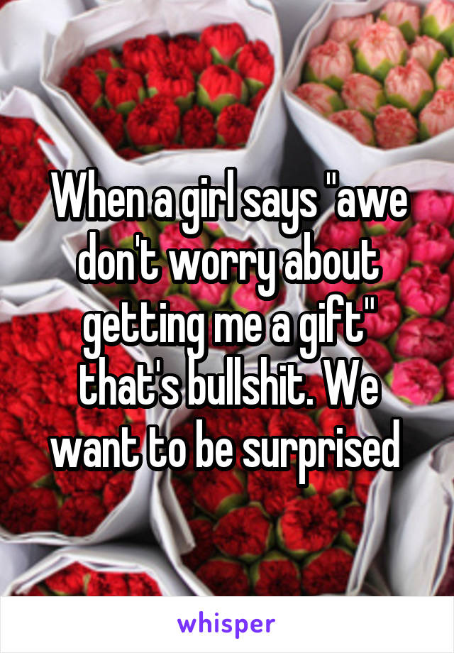 When a girl says "awe don't worry about getting me a gift" that's bullshit. We want to be surprised 