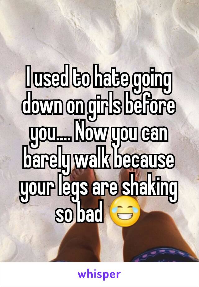 I used to hate going down on girls before you.... Now you can barely walk because your legs are shaking so bad 😂