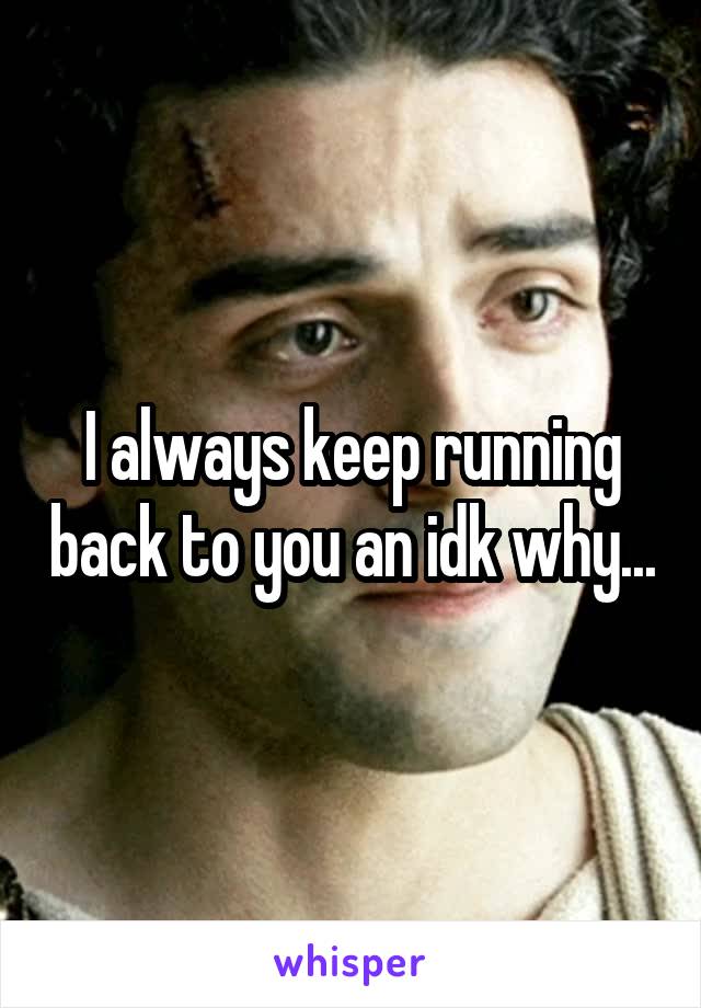 I always keep running back to you an idk why...