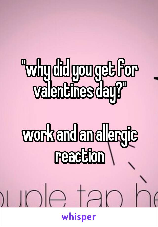 "why did you get for valentines day?"

work and an allergic reaction