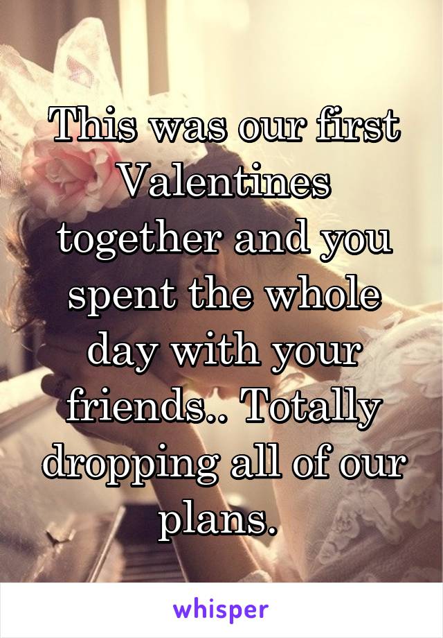 This was our first Valentines together and you spent the whole day with your friends.. Totally dropping all of our plans. 