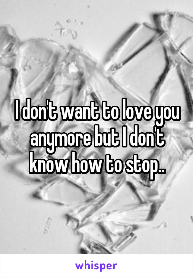 I don't want to love you anymore but I don't know how to stop..