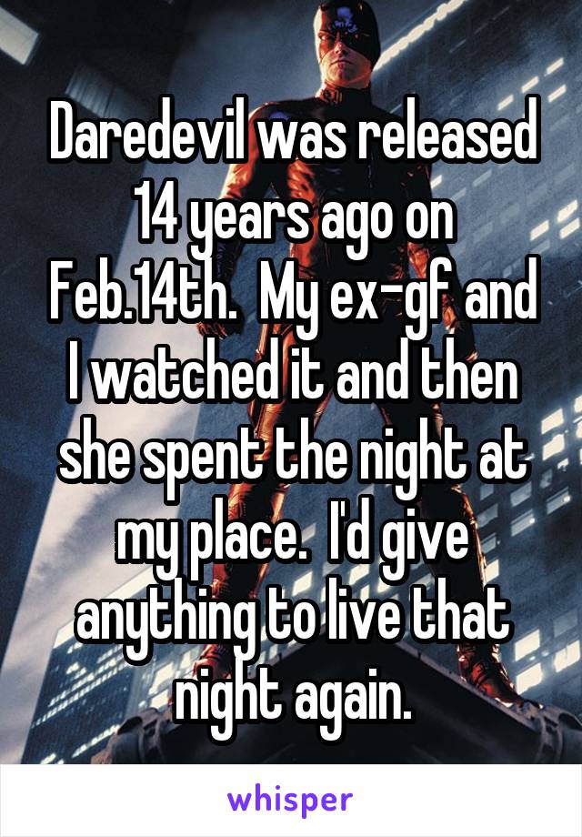 Daredevil was released 14 years ago on Feb.14th.  My ex-gf and I watched it and then she spent the night at my place.  I'd give anything to live that night again.