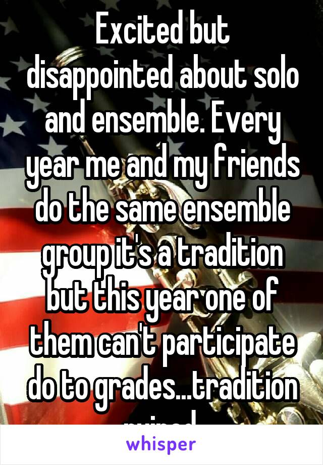 Excited but disappointed about solo and ensemble. Every year me and my friends do the same ensemble group it's a tradition but this year one of them can't participate do to grades...tradition ruined 