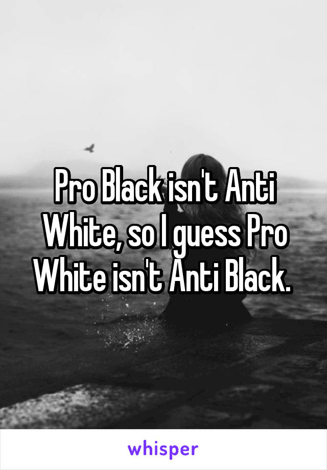 Pro Black isn't Anti White, so I guess Pro White isn't Anti Black. 