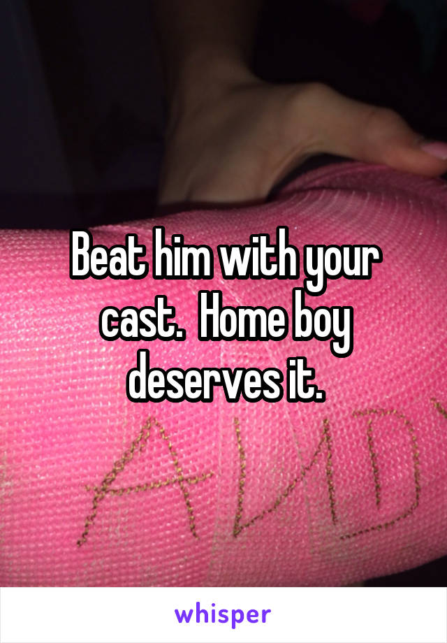 Beat him with your cast.  Home boy deserves it.