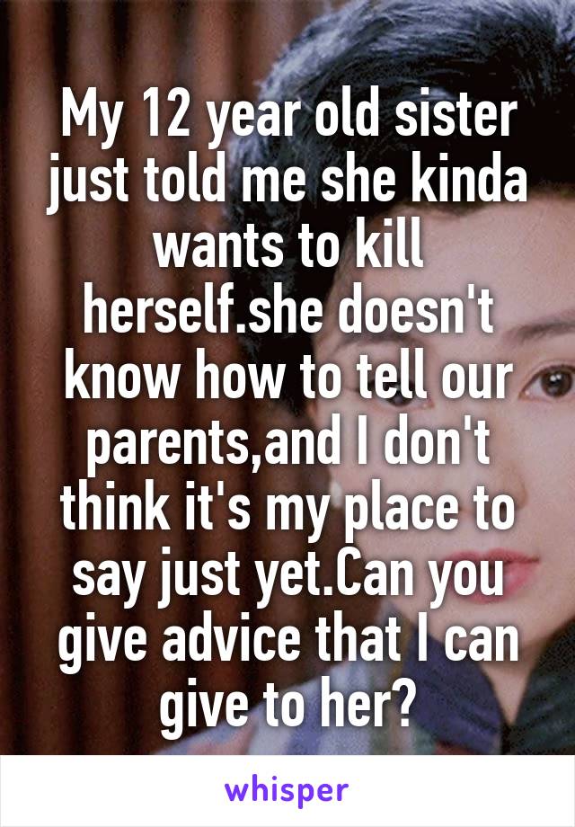 My 12 year old sister just told me she kinda wants to kill herself.she doesn't know how to tell our parents,and I don't think it's my place to say just yet.Can you give advice that I can give to her?