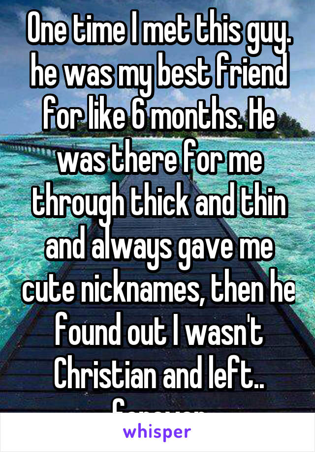 One time I met this guy. he was my best friend for like 6 months. He was there for me through thick and thin and always gave me cute nicknames, then he found out I wasn't Christian and left.. forever