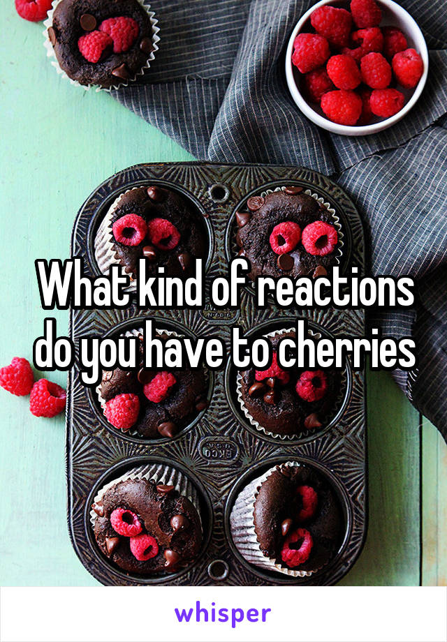 What kind of reactions do you have to cherries