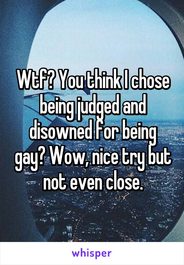 Wtf? You think I chose being judged and disowned for being gay? Wow, nice try but not even close.