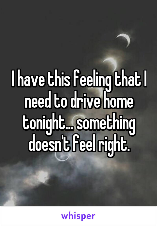 I have this feeling that I need to drive home tonight... something doesn't feel right.