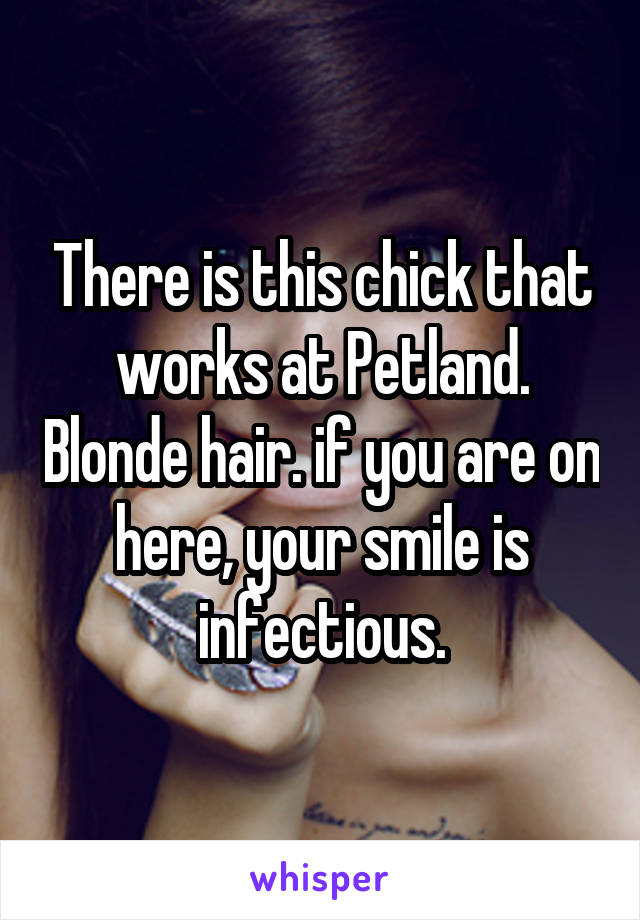 There is this chick that works at Petland. Blonde hair. if you are on here, your smile is infectious.