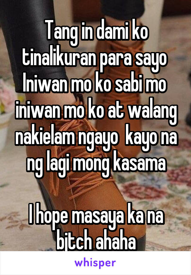 Tang in dami ko tinalikuran para sayo 
Iniwan mo ko sabi mo  iniwan mo ko at walang nakielam ngayo  kayo na ng lagi mong kasama

I hope masaya ka na bjtch ahaha