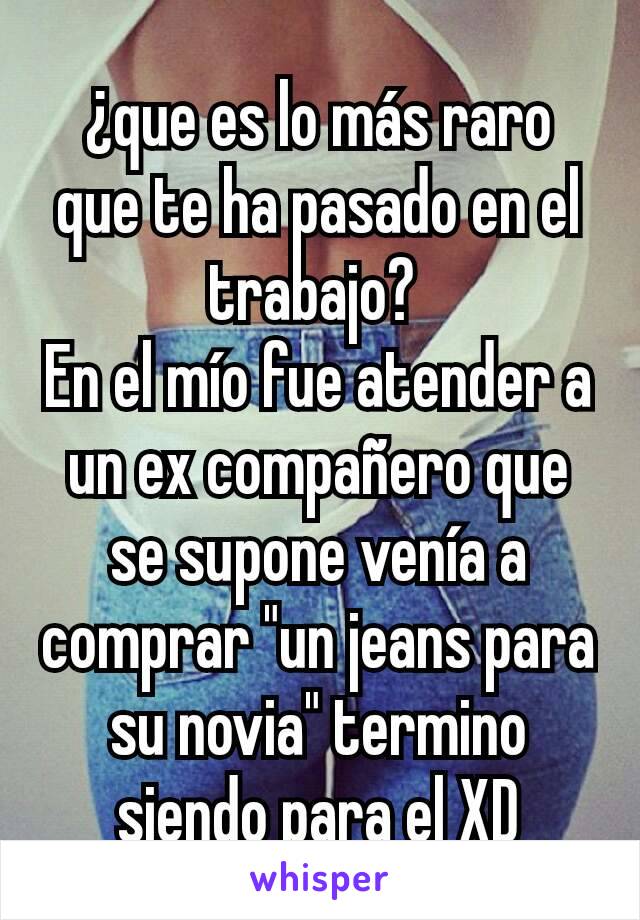 ¿que es lo más raro que te ha pasado en el trabajo? 
En el mío fue atender a un ex compañero que se supone venía a comprar "un jeans para su novia" termino siendo para el XD