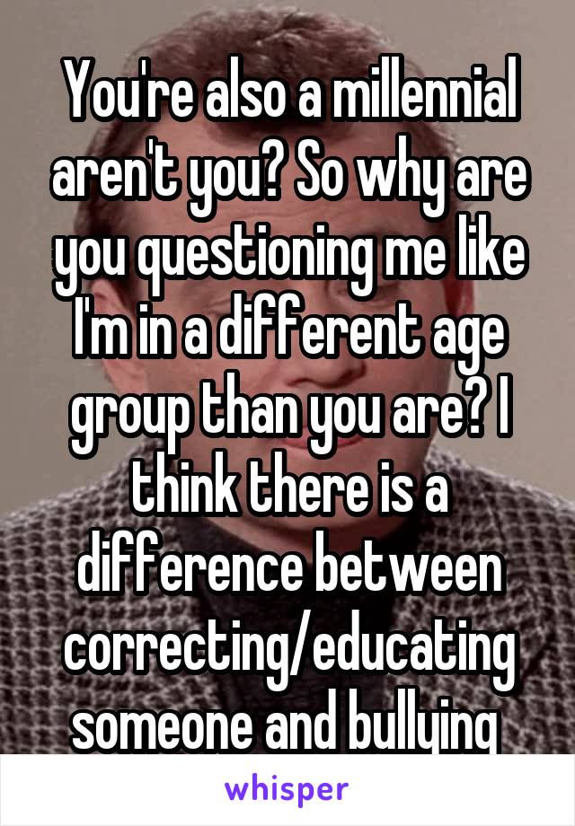 You're also a millennial aren't you? So why are you questioning me like I'm in a different age group than you are? I think there is a difference between correcting/educating someone and bullying 