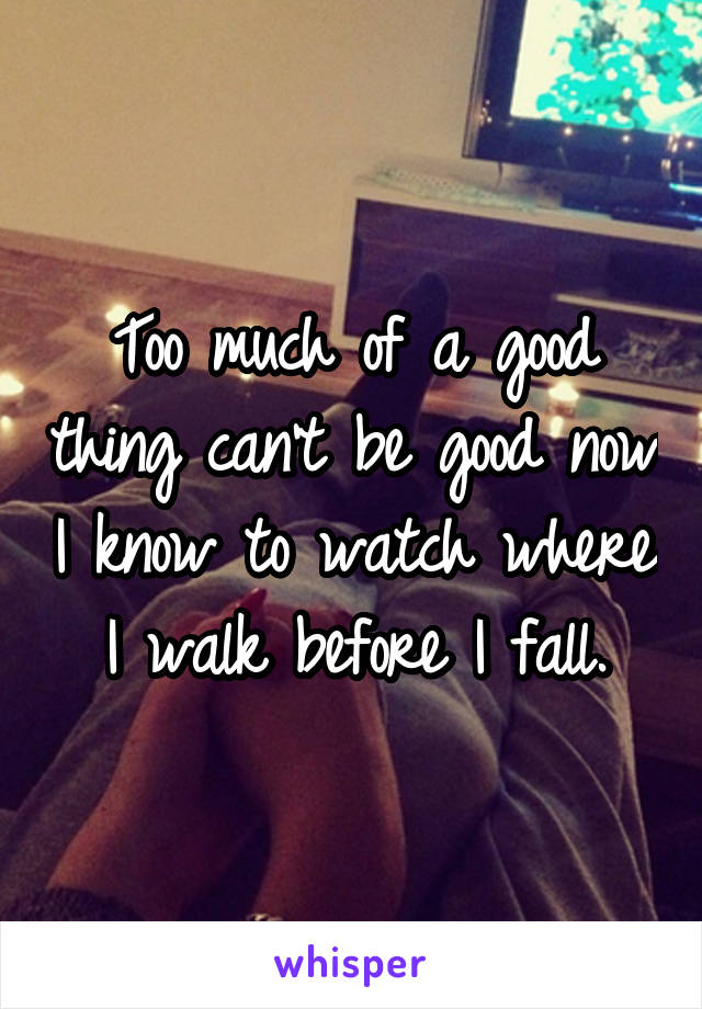 Too much of a good thing can't be good now I know to watch where I walk before I fall.