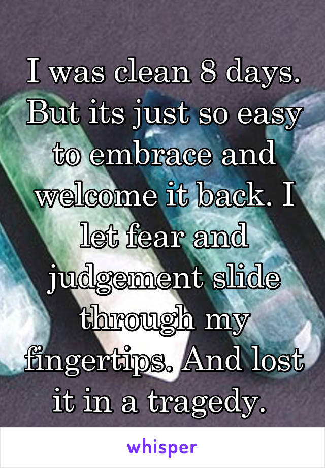 I was clean 8 days. But its just so easy to embrace and welcome it back. I let fear and judgement slide through my fingertips. And lost it in a tragedy. 