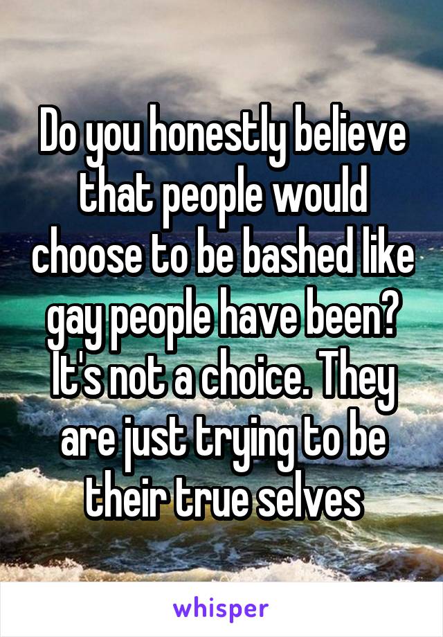 Do you honestly believe that people would choose to be bashed like gay people have been? It's not a choice. They are just trying to be their true selves