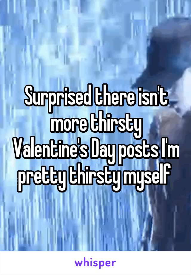 Surprised there isn't more thirsty Valentine's Day posts I'm pretty thirsty myself 