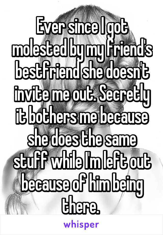 Ever since I got molested by my friend's bestfriend she doesn't invite me out. Secretly it bothers me because she does the same stuff while I'm left out because of him being there. 