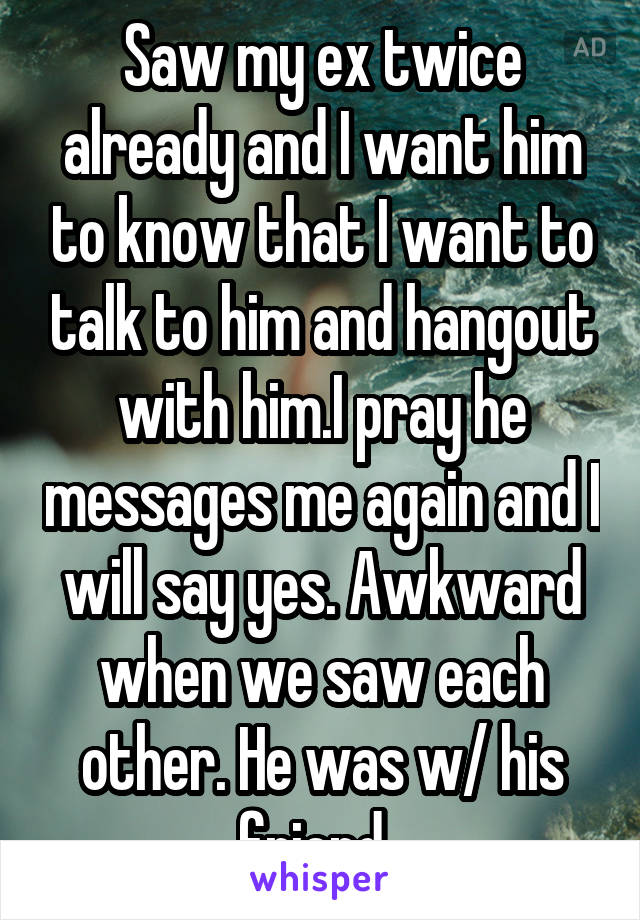 Saw my ex twice already and I want him to know that I want to talk to him and hangout with him.I pray he messages me again and I will say yes. Awkward when we saw each other. He was w/ his friend. 