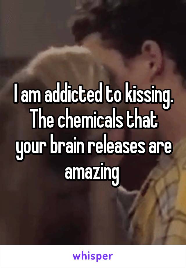 I am addicted to kissing. The chemicals that your brain releases are amazing 